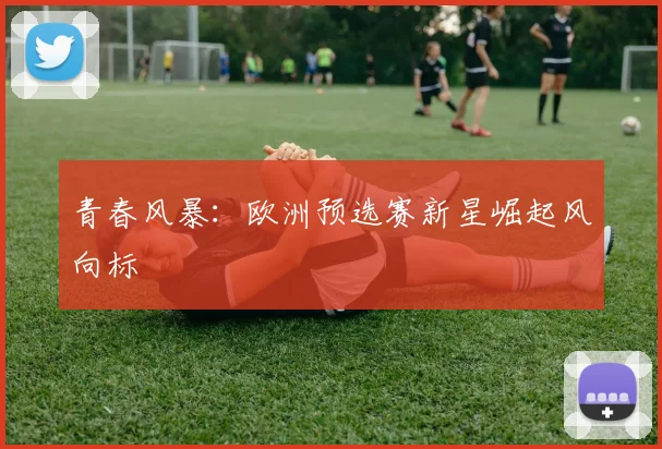 青春风暴：欧洲预选赛新星崛起风向标