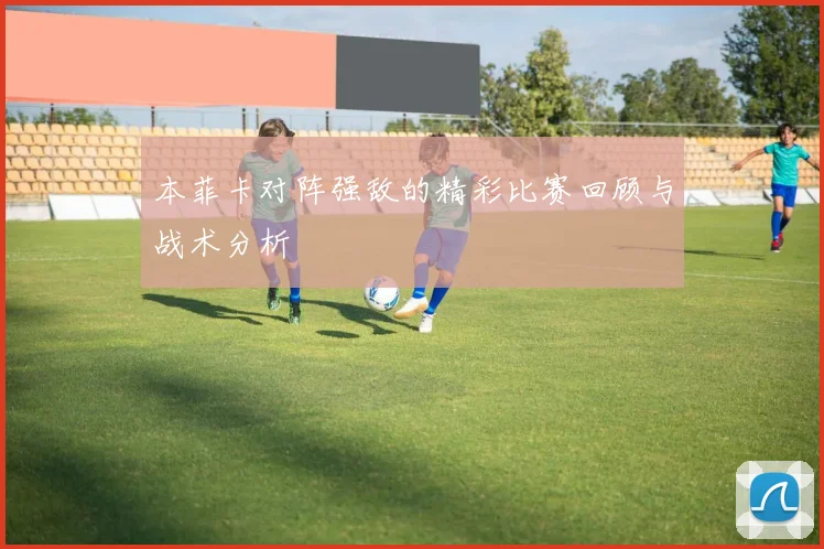 本菲卡对阵强敌的精彩比赛回顾与战术分析