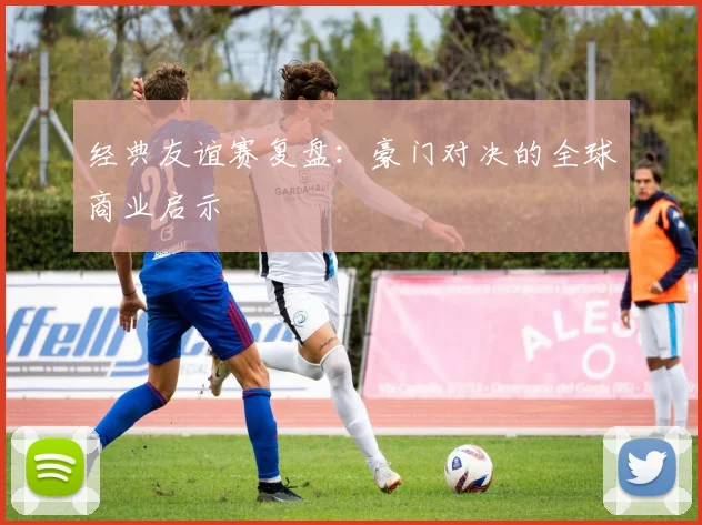 经典友谊赛复盘：豪门对决的全球商业启示