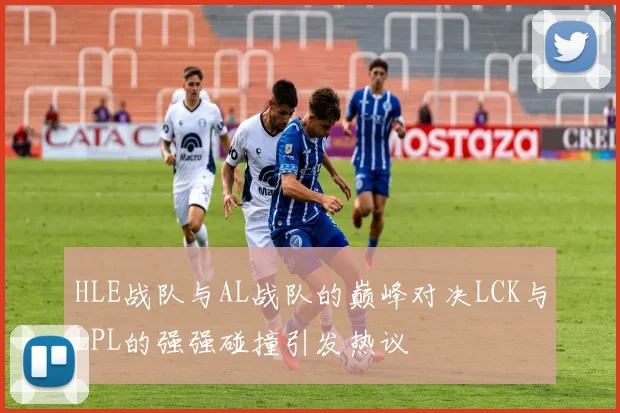 HLE战队与AL战队的巅峰对决LCK与LPL的强强碰撞引发热议