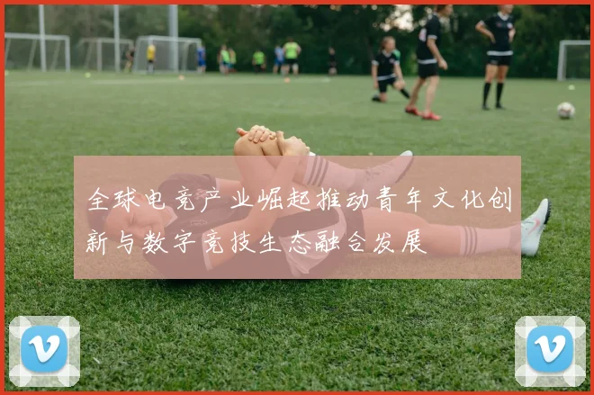 全球电竞产业崛起推动青年文化创新与数字竞技生态融合发展