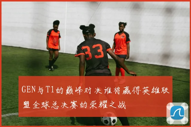 GEN与T1的巅峰对决谁将赢得英雄联盟全球总决赛的荣耀之战