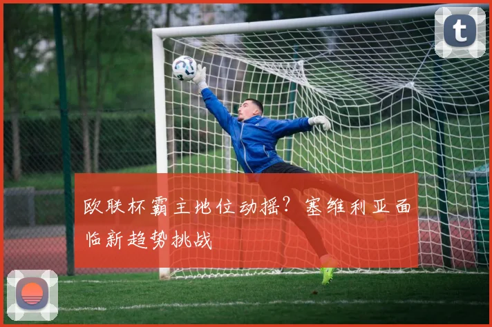 欧联杯霸主地位动摇？塞维利亚面临新趋势挑战