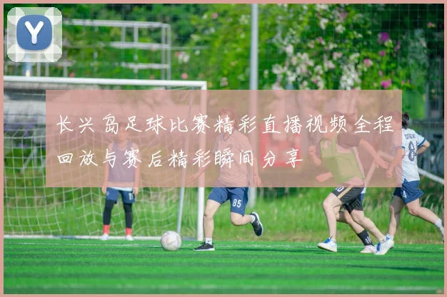 长兴岛足球比赛精彩直播视频全程回放与赛后精彩瞬间分享