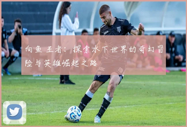 向鱼 王者：探索水下世界的奇幻冒险与英雄崛起之路