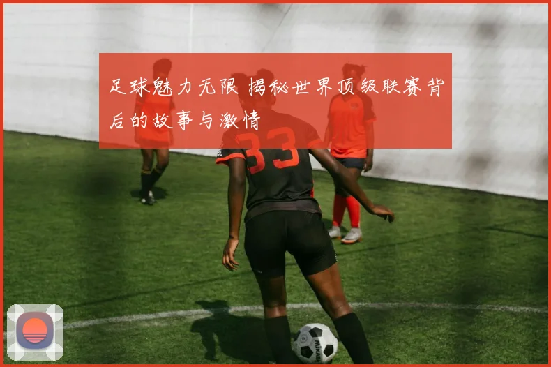 足球魅力无限 揭秘世界顶级联赛背后的故事与激情