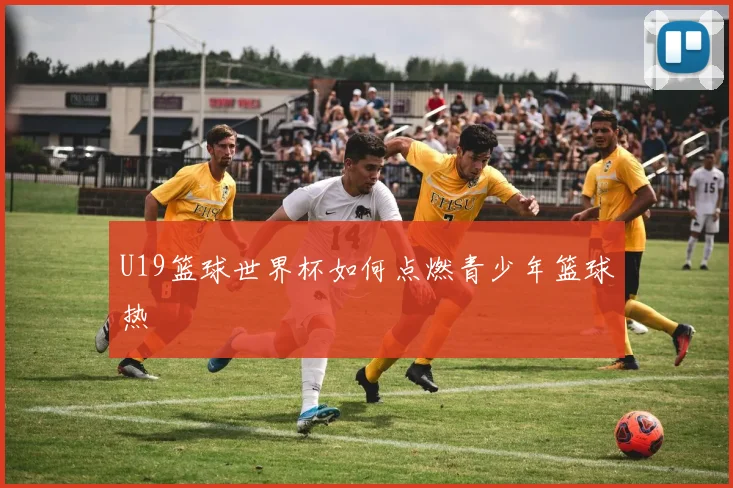 U19篮球世界杯如何点燃青少年篮球热