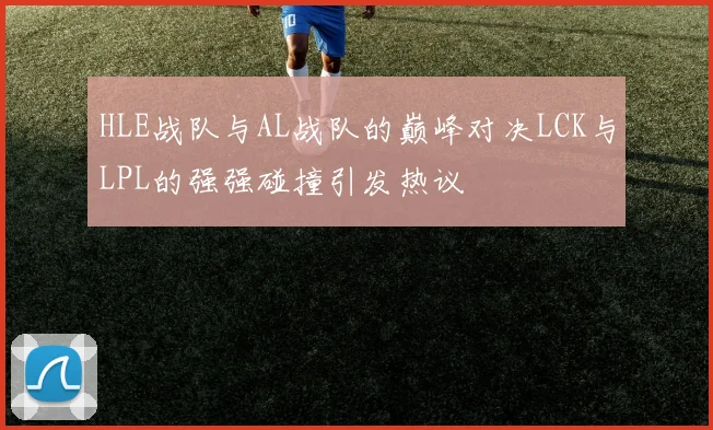 HLE战队与AL战队的巅峰对决LCK与LPL的强强碰撞引发热议