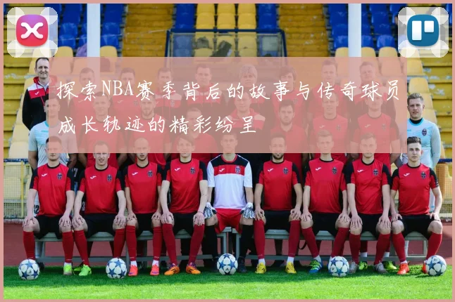 探索NBA赛季背后的故事与传奇球员成长轨迹的精彩纷呈