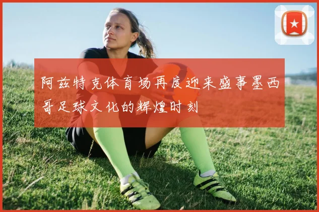 阿兹特克体育场再度迎来盛事墨西哥足球文化的辉煌时刻